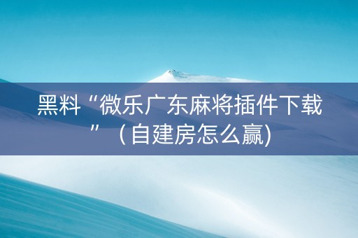 黑料“微乐广东麻将插件下载”（自建房怎么赢)