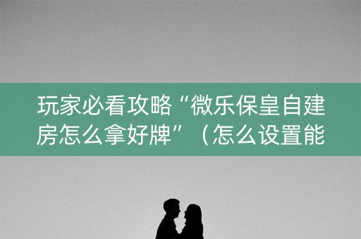 玩家必看攻略“微乐保皇自建房怎么拿好牌”（怎么设置能有好牌)