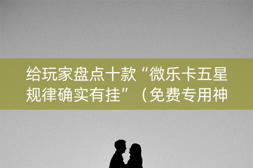 给玩家盘点十款“微乐卡五星规律确实有挂”（免费专用神器)