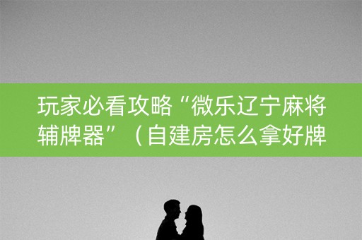 玩家必看攻略“微乐辽宁麻将辅牌器”（自建房怎么拿好牌)