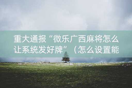重大通报“微乐广西麻将怎么让系统发好牌”（怎么设置能有好牌)
