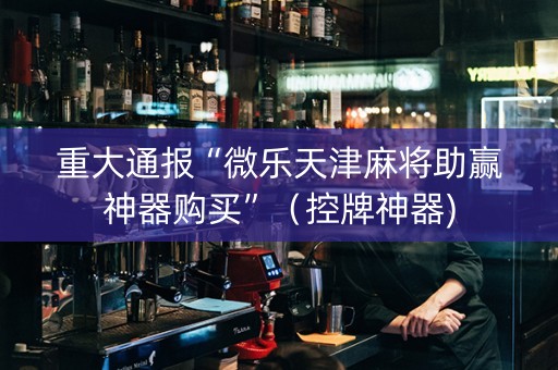 重大通报“微乐天津麻将助赢神器购买”（控牌神器)
