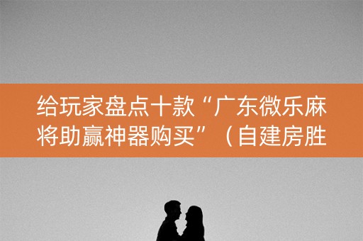 给玩家盘点十款“广东微乐麻将助赢神器购买”（自建房胜负规律)