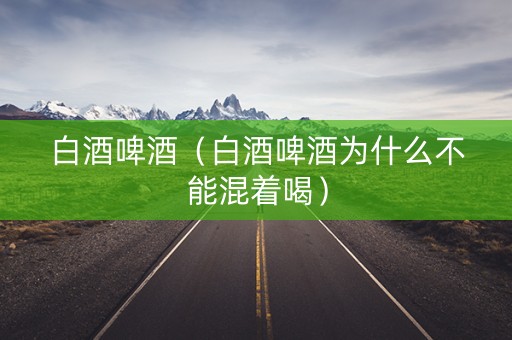 白酒啤酒（白酒啤酒为什么不能混着喝）