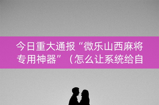 今日重大通报“微乐山西麻将专用神器”（怎么让系统给自己好牌)