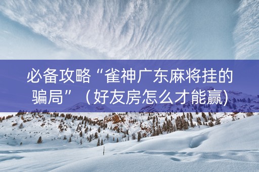 必备攻略“雀神广东麻将挂的骗局”（好友房怎么才能赢)