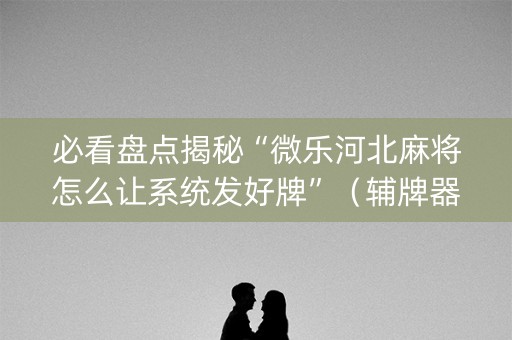 必看盘点揭秘“微乐河北麻将怎么让系统发好牌”（辅牌器插件购买)