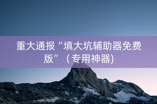 重大通报“填大坑辅助器免费版”（专用神器)
