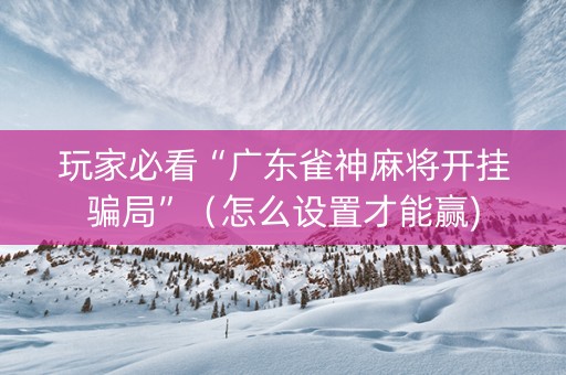 玩家必看“广东雀神麻将开挂骗局”（怎么设置才能赢)