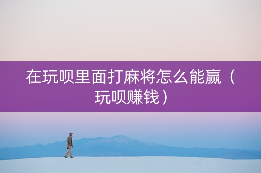 在玩呗里面打麻将怎么能赢（玩呗赚钱）