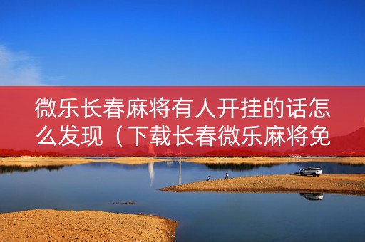 微乐长春麻将有人开挂的话怎么发现（下载长春微乐麻将免房卡）