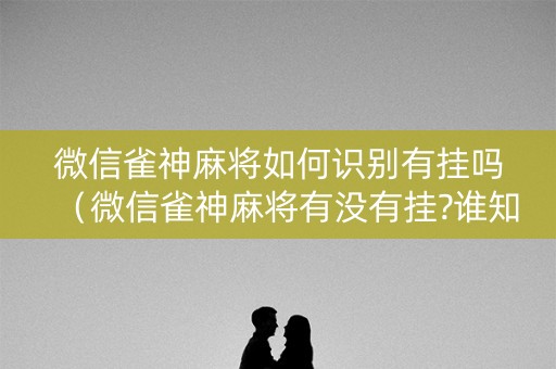 微信雀神麻将如何识别有挂吗（微信雀神麻将有没有挂?谁知道）