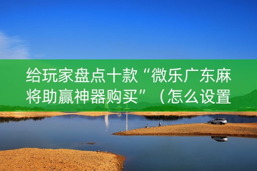 给玩家盘点十款“微乐广东麻将助赢神器购买”（怎么设置才能赢)