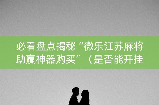 必看盘点揭秘“微乐江苏麻将助赢神器购买”（是否能开挂)