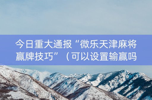 今日重大通报“微乐天津麻将赢牌技巧”（可以设置输赢吗)