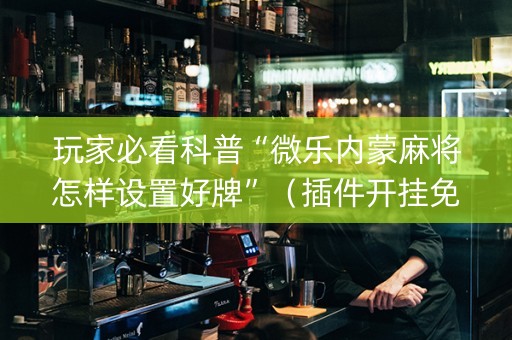 玩家必看科普“微乐内蒙麻将怎样设置好牌”（插件开挂免费AI)