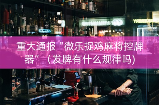 重大通报“微乐捉鸡麻将控牌器”（发牌有什么规律吗)