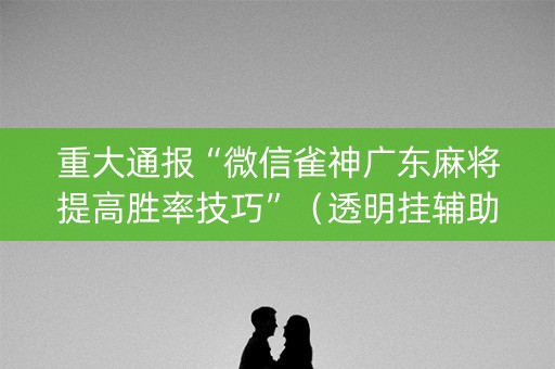 重大通报“微信雀神广东麻将提高胜率技巧”（透明挂辅助器)