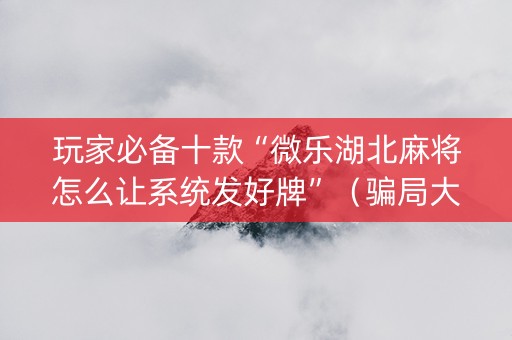 玩家必备十款“微乐湖北麻将怎么让系统发好牌”（骗局大揭秘)