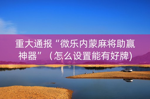 重大通报“微乐内蒙麻将助赢神器”（怎么设置能有好牌)