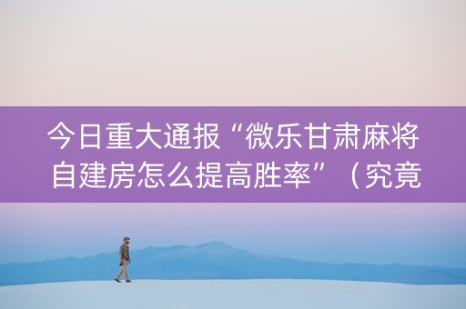 今日重大通报“微乐甘肃麻将自建房怎么提高胜率”（究竟是不是有挂)