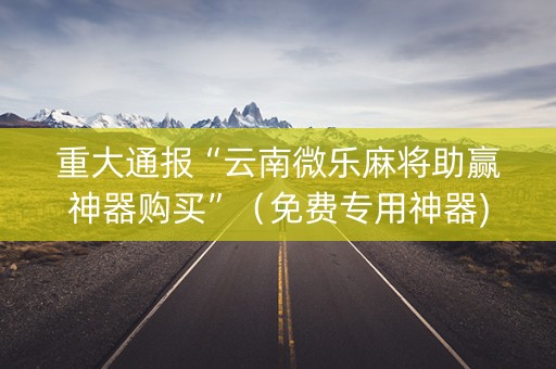 重大通报“云南微乐麻将助赢神器购买”（免费专用神器)