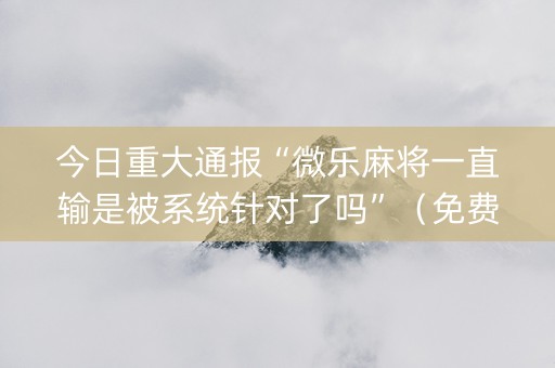 今日重大通报“微乐麻将一直输是被系统针对了吗”（免费辅助)