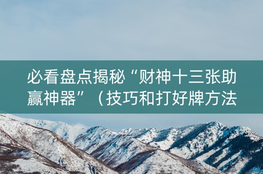 必看盘点揭秘“财神十三张助赢神器”（技巧和打好牌方法)