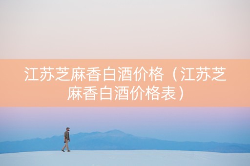 江苏芝麻香白酒价格（江苏芝麻香白酒价格表）