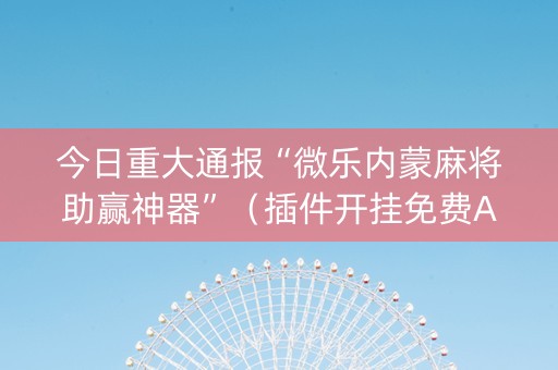 今日重大通报“微乐内蒙麻将助赢神器”（插件开挂免费AI)