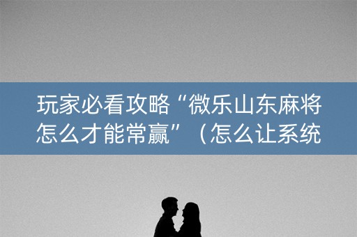 玩家必看攻略“微乐山东麻将怎么才能常赢”（怎么让系统给自己好牌)