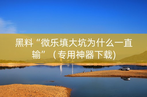 黑料“微乐填大坑为什么一直输”（专用神器下载)