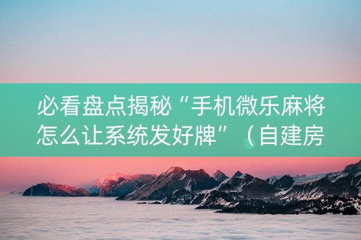 必看盘点揭秘“手机微乐麻将怎么让系统发好牌”（自建房胜负规律)