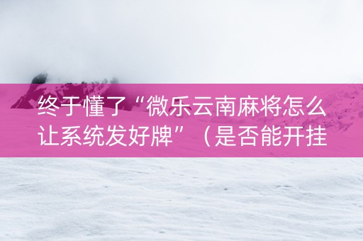 终于懂了“微乐云南麻将怎么让系统发好牌”（是否能开挂)