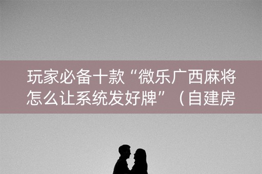 玩家必备十款“微乐广西麻将怎么让系统发好牌”（自建房怎么拿好牌)