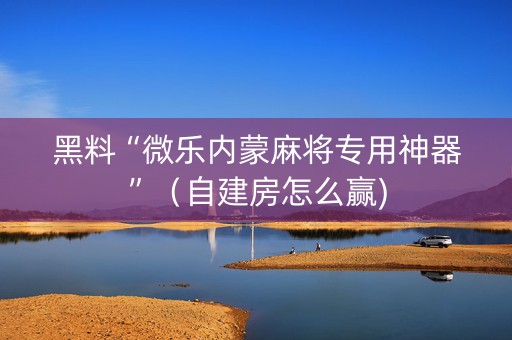 黑料“微乐内蒙麻将专用神器”（自建房怎么赢)