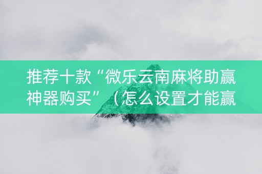 推荐十款“微乐云南麻将助赢神器购买”（怎么设置才能赢)