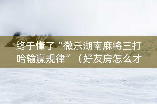 终于懂了“微乐湖南麻将三打哈输赢规律”（好友房怎么才能赢)