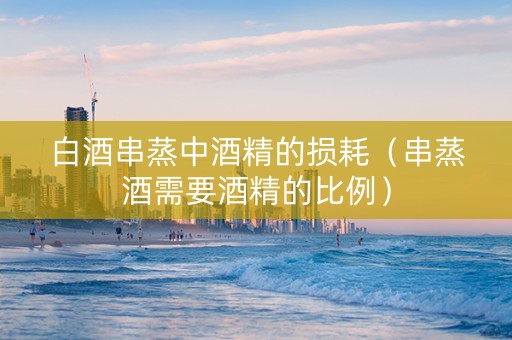 白酒串蒸中酒精的损耗（串蒸酒需要酒精的比例）
