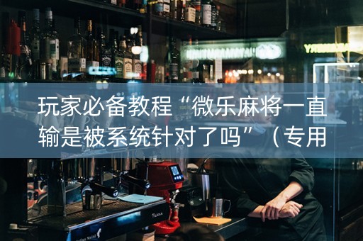 玩家必备教程“微乐麻将一直输是被系统针对了吗”（专用神器下载)