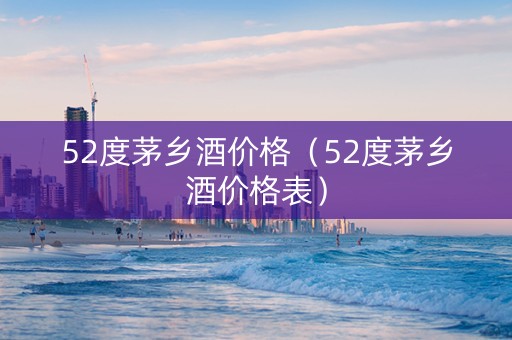 52度茅乡酒价格（52度茅乡酒价格表）