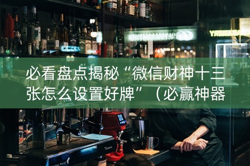 必看盘点揭秘“微信财神十三张怎么设置好牌”（必赢神器)