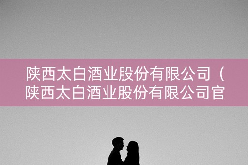 陕西太白酒业股份有限公司（陕西太白酒业股份有限公司官网）