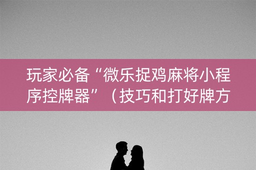 玩家必备“微乐捉鸡麻将小程序控牌器”（技巧和打好牌方法)
