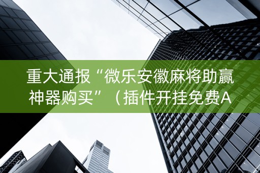重大通报“微乐安徽麻将助赢神器购买”（插件开挂免费AI)