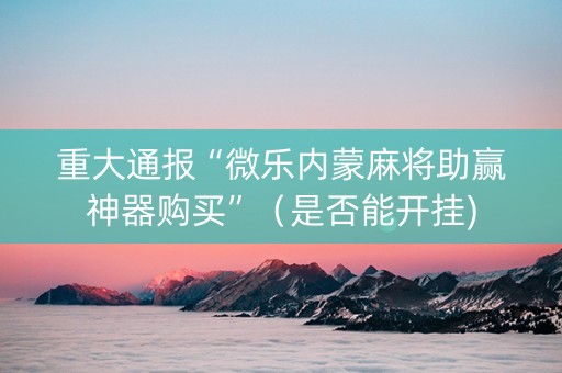 重大通报“微乐内蒙麻将助赢神器购买”（是否能开挂)