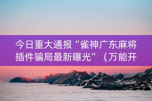 今日重大通报“雀神广东麻将插件骗局最新曝光”（万能开挂器)