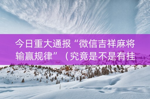 今日重大通报“微信吉祥麻将输赢规律”（究竟是不是有挂)