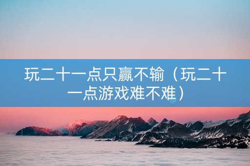 玩二十一点只赢不输（玩二十一点游戏难不难）