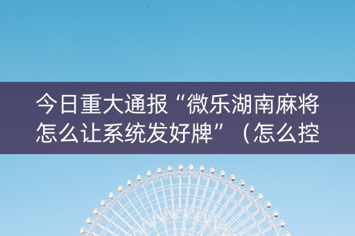 今日重大通报“微乐湖南麻将怎么让系统发好牌”（怎么控制输赢)